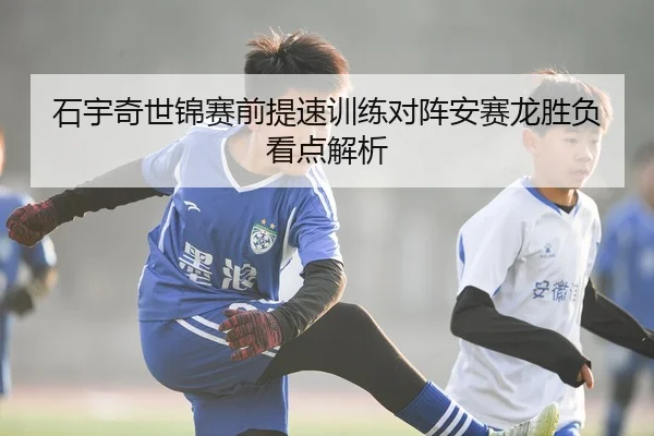 石宇奇世锦赛前提速训练对阵安赛龙胜负看点解析