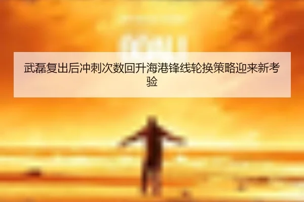 武磊复出后冲刺次数回升海港锋线轮换策略迎来新考验